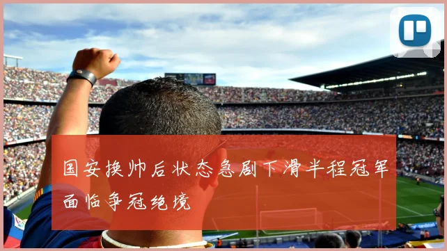 国安换帅后状态急剧下滑半程冠军面临争冠绝境