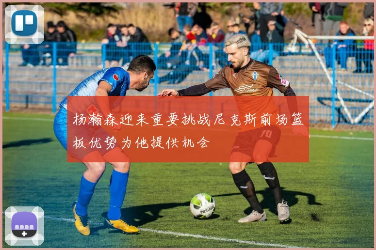 杨瀚森迎来重要挑战尼克斯前场篮板优势为他提供机会