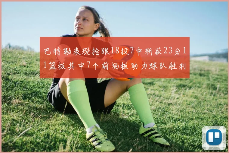 巴特勒表现抢眼18投7中斩获23分11篮板其中7个前场板助力球队胜利
