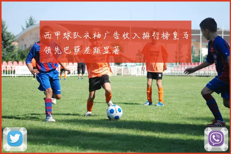 西甲球队衣袖广告收入排行榜皇马领先巴萨差距显著