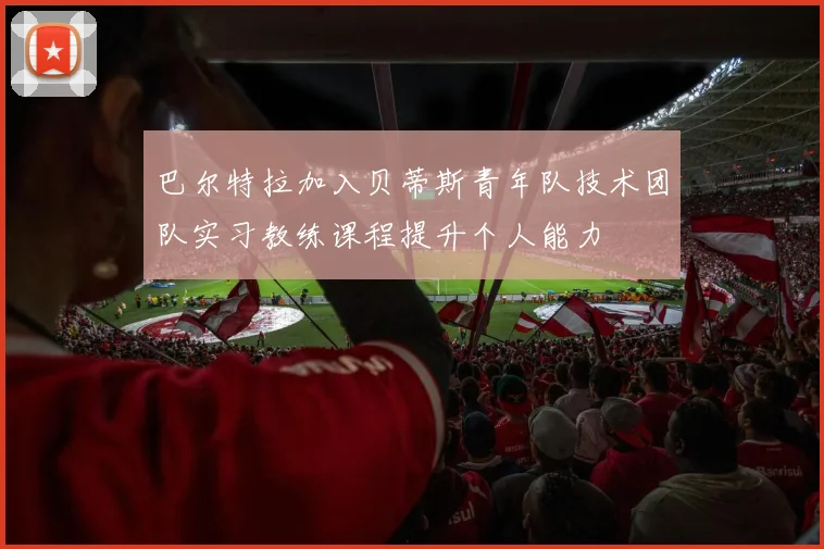 巴尔特拉加入贝蒂斯青年队技术团队实习教练课程提升个人能力
