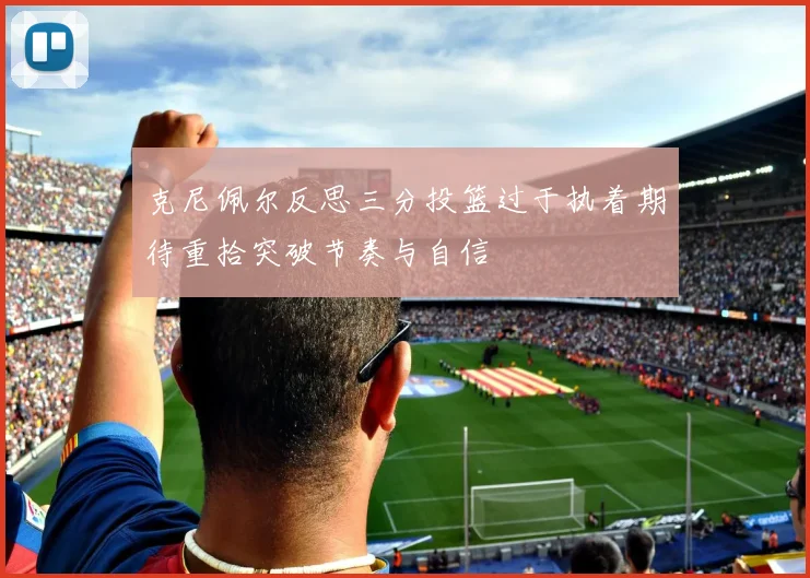 克尼佩尔反思三分投篮过于执着期待重拾突破节奏与自信