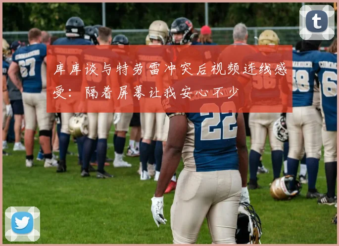 库库谈与特劳雷冲突后视频连线感受：隔着屏幕让我安心不少