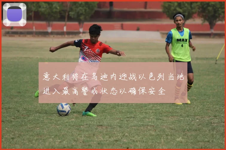 意大利将在乌迪内迎战以色列当地进入最高警戒状态以确保安全