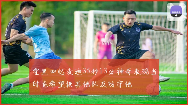 霍里回忆麦迪35秒13分神奇表现当时竟希望换其他队友防守他