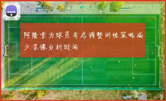 阿隆索为球员考虑调整训练策略减少录像分析时间