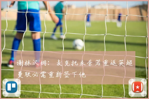 谢林汉姆：麦克托米奈若重返英超曼联必需重新签下他