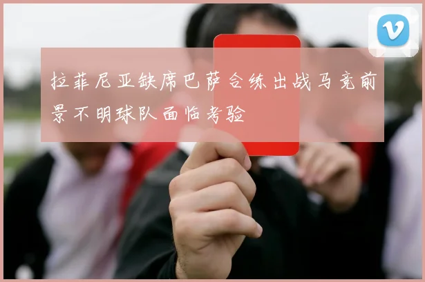 拉菲尼亚缺席巴萨合练出战马竞前景不明球队面临考验