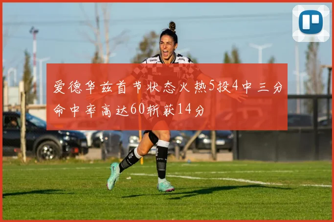 爱德华兹首节状态火热5投4中三分命中率高达60斩获14分