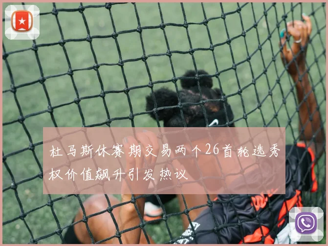 杜马斯休赛期交易两个26首轮选秀权价值飙升引发热议
