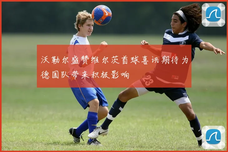 沃勒尔盛赞维尔茨首球喜讯期待为德国队带来积极影响