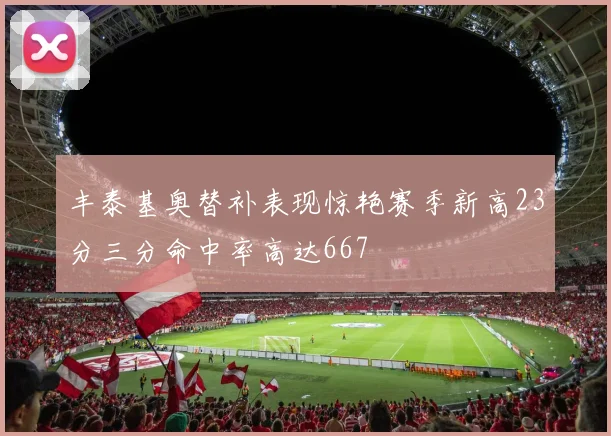 丰泰基奥替补表现惊艳赛季新高23分三分命中率高达667