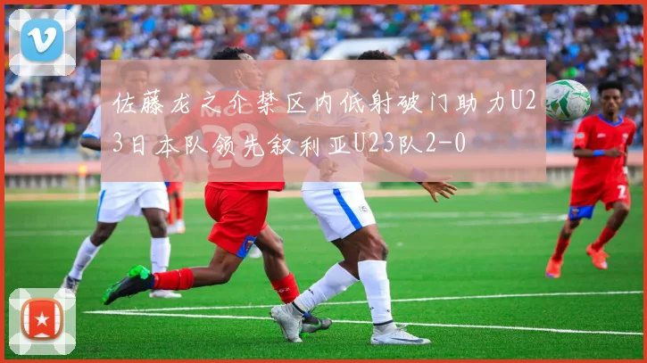 佐藤龙之介禁区内低射破门助力U23日本队领先叙利亚U23队2-0
