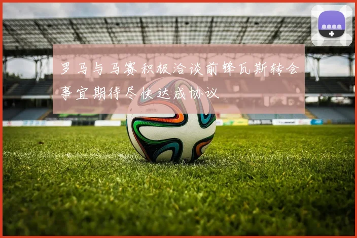罗马与马赛积极洽谈前锋瓦斯转会事宜期待尽快达成协议