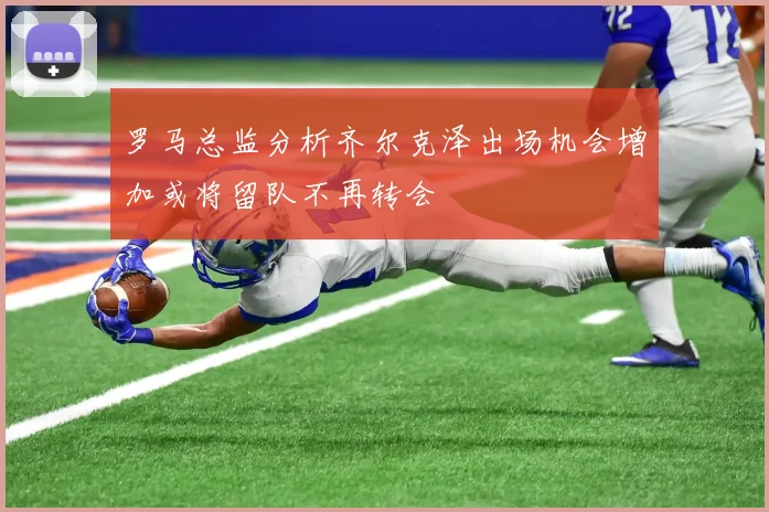 罗马总监分析齐尔克泽出场机会增加或将留队不再转会
