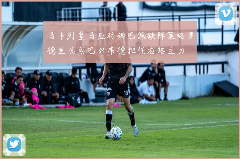马卡列皇马应对姆巴佩缺阵策略罗德里戈或巴尔韦德担任右路主力