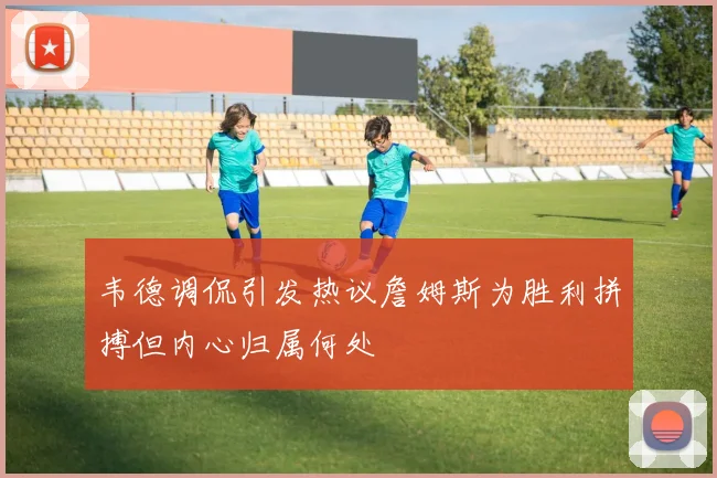 韦德调侃引发热议詹姆斯为胜利拼搏但内心归属何处