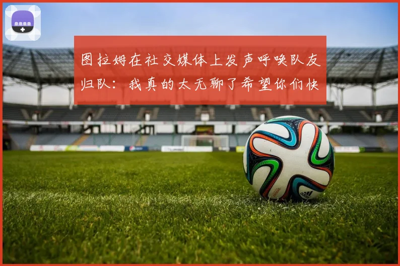 图拉姆在社交媒体上发声呼唤队友归队：我真的太无聊了希望你们快点回来