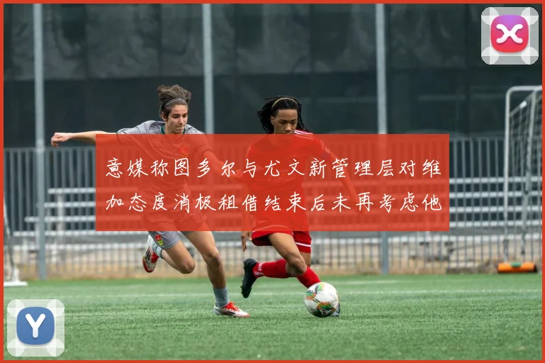 意媒称图多尔与尤文新管理层对维加态度消极租借结束后未再考虑他