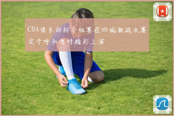 CBA俱乐部杯小组赛在四城激战决赛定于呼和浩特精彩上演