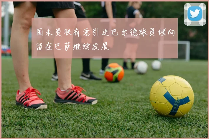 国米曼联有意引进巴尔德球员倾向留在巴萨继续发展