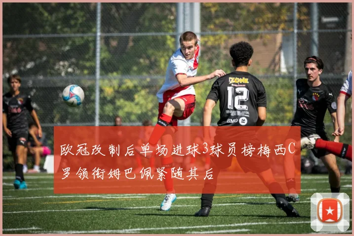 欧冠改制后单场进球3球员榜梅西C罗领衔姆巴佩紧随其后