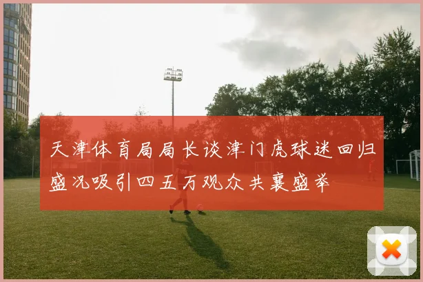天津体育局局长谈津门虎球迷回归盛况吸引四五万观众共襄盛举