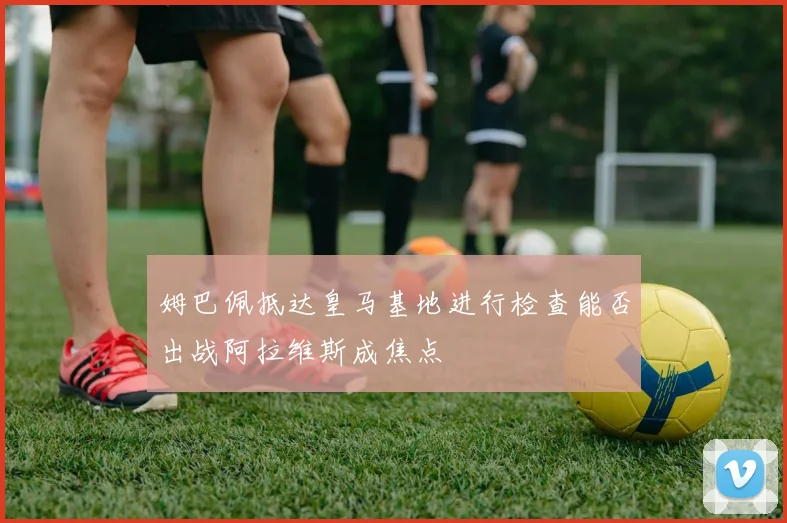 姆巴佩抵达皇马基地进行检查能否出战阿拉维斯成焦点