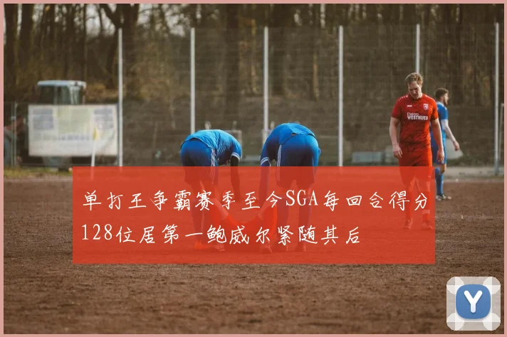 单打王争霸赛季至今SGA每回合得分128位居第一鲍威尔紧随其后