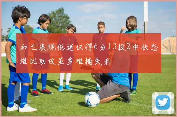 加兰表现低迷仅得6分13投2中状态堪忧助攻虽多难掩失利