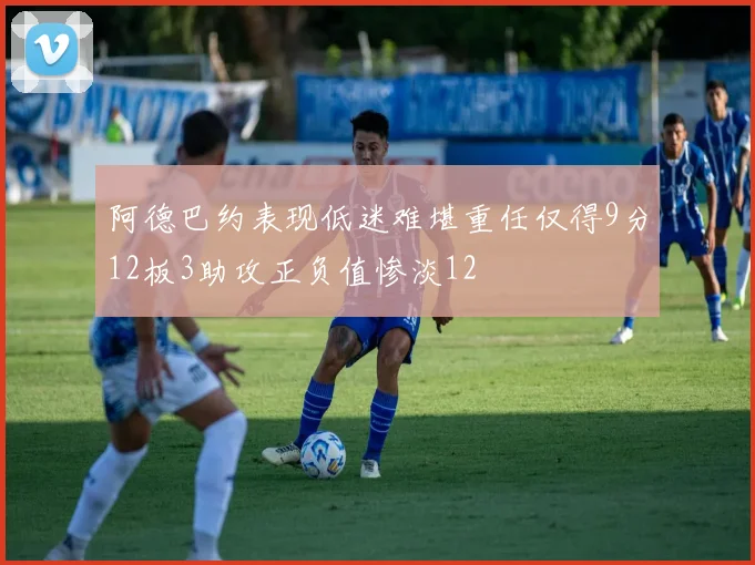 阿德巴约表现低迷难堪重任仅得9分12板3助攻正负值惨淡12