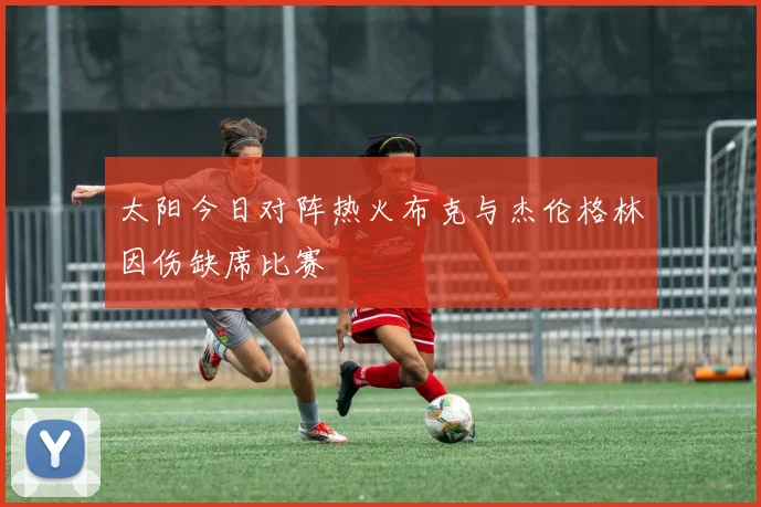 太阳今日对阵热火布克与杰伦格林因伤缺席比赛