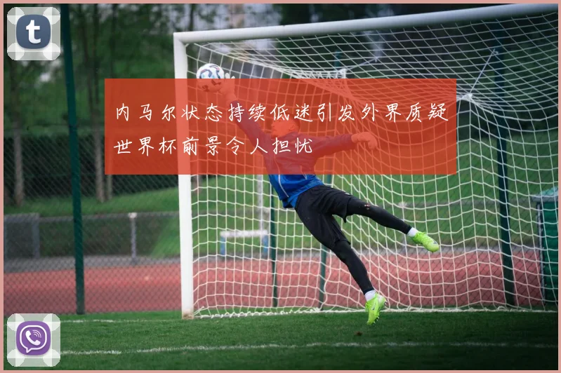 内马尔状态持续低迷引发外界质疑世界杯前景令人担忧