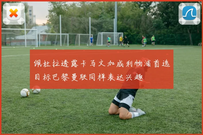 佩杜拉透露卡马文加成利物浦首选目标巴黎曼联同样表达兴趣