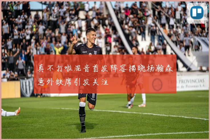 真不打啦混音首发阵容揭晓杨瀚森意外缺席引发关注
