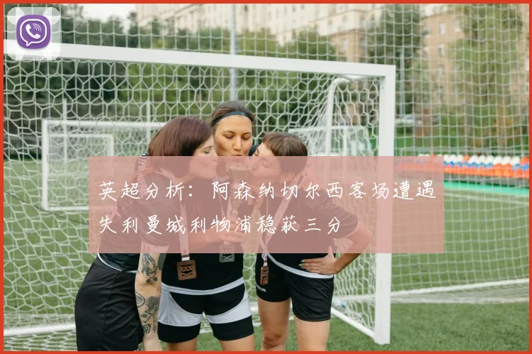 英超分析：阿森纳切尔西客场遭遇失利曼城利物浦稳获三分