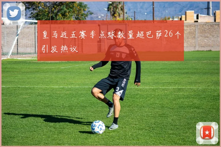 皇马近五赛季点球数量超巴萨26个引发热议