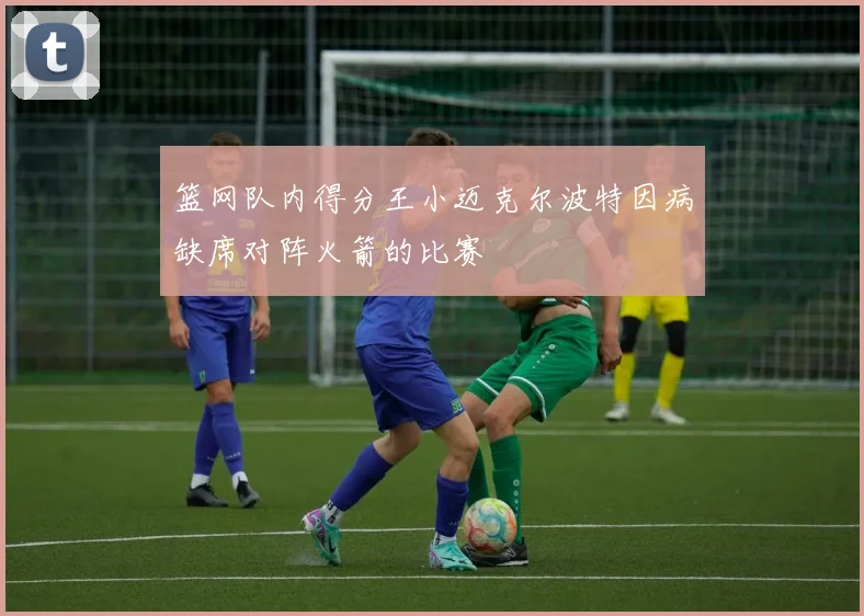 篮网队内得分王小迈克尔波特因病缺席对阵火箭的比赛