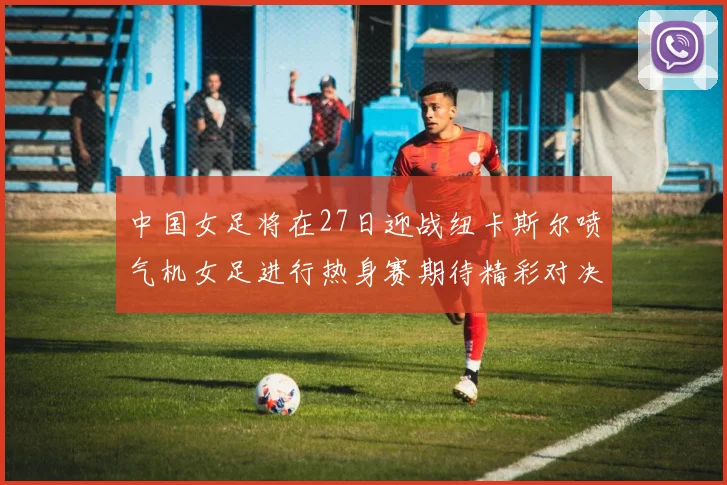 中国女足将在27日迎战纽卡斯尔喷气机女足进行热身赛期待精彩对决