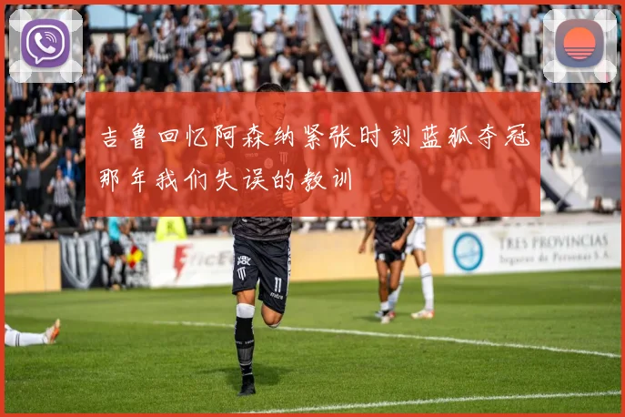 吉鲁回忆阿森纳紧张时刻蓝狐夺冠那年我们失误的教训